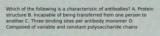 Which of the following is a characteristic of antibodies? A. Protein structure B. Incapable of being transferred from one person to another C. Three binding sites per antibody monomer D. Composed of variable and constant polysaccharide chains