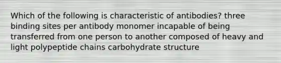 Which of the following is characteristic of antibodies? three binding sites per antibody monomer incapable of being transferred from one person to another composed of heavy and light polypeptide chains carbohydrate structure