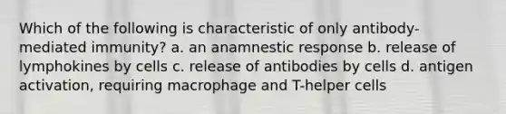 Which of the following is characteristic of only antibody-mediated immunity? a. an anamnestic response b. release of lymphokines by cells c. release of antibodies by cells d. antigen activation, requiring macrophage and T-helper cells