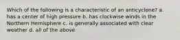 Which of the following is a characteristic of an anticyclone? a. has a center of high pressure b. has clockwise winds in the Northern Hemisphere c. is generally associated with clear weather d. all of the above