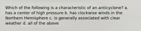 Which of the following is a characteristic of an anticyclone? a. has a center of high pressure b. has clockwise winds in the Northern Hemisphere c. is generally associated with clear weather d. all of the above