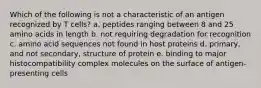 Which of the following is not a characteristic of an antigen recognized by T cells? a. peptides ranging between 8 and 25 amino acids in length b. not requiring degradation for recognition c. amino acid sequences not found in host proteins d. primary, and not secondary, structure of protein e. binding to major histocompatibility complex molecules on the surface of antigen-presenting cells