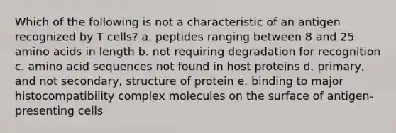 Which of the following is not a characteristic of an antigen recognized by T cells? a. peptides ranging between 8 and 25 amino acids in length b. not requiring degradation for recognition c. amino acid sequences not found in host proteins d. primary, and not secondary, structure of protein e. binding to major histocompatibility complex molecules on the surface of antigen-presenting cells