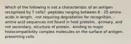 Which of the following is not a characteristic of an antigen recognized by T cells? -peptides ranging between 8 - 25 amino acids in length. -not requiring degradation for recognition. -amino acid sequences not found in host proteins. -primary, and not secondary, structure of protein. -binding to major histocompatibility complex molecules on the surface of antigen-presenting cells.