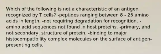 Which of the following is not a characteristic of an antigen recognized by T cells? -peptides ranging between 8 - 25 amino acids in length. -not requiring degradation for recognition. -amino acid sequences not found in host proteins. -primary, and not secondary, structure of protein. -binding to major histocompatibility complex molecules on the surface of antigen-presenting cells.