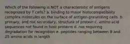 Which of the following is NOT a characteristic of antigens recognized by T cells? a. binding to major histocompatibility complex molecules on the surface of antigen-presenting cells. b. primary, and not secondary, structure of protein c. amino acid sequences not found in host proteins d. not requiring degradation for recognition e. peptides ranging between 8 and 25 amino acids in length