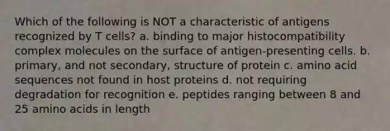 Which of the following is NOT a characteristic of antigens recognized by T cells? a. binding to major histocompatibility complex molecules on the surface of antigen-presenting cells. b. primary, and not secondary, structure of protein c. amino acid sequences not found in host proteins d. not requiring degradation for recognition e. peptides ranging between 8 and 25 amino acids in length