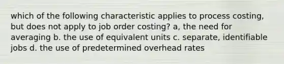 which of the following characteristic applies to process costing, but does not apply to job order costing? a, the need for averaging b. the use of equivalent units c. separate, identifiable jobs d. the use of predetermined overhead rates