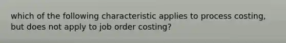 which of the following characteristic applies to process costing, but does not apply to job order costing?