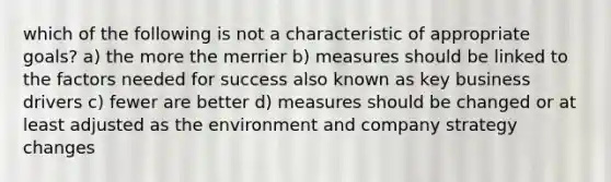 which of the following is not a characteristic of appropriate goals? a) the more the merrier b) measures should be linked to the factors needed for success also known as key business drivers c) fewer are better d) measures should be changed or at least adjusted as the environment and company strategy changes