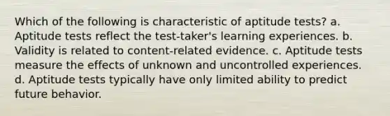 Which of the following is characteristic of aptitude tests? a. Aptitude tests reflect the test-taker's learning experiences. b. Validity is related to content-related evidence. c. Aptitude tests measure the effects of unknown and uncontrolled experiences. d. Aptitude tests typically have only limited ability to predict future behavior.