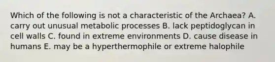 Which of the following is not a characteristic of the Archaea? A. carry out unusual metabolic processes B. lack peptidoglycan in cell walls C. found in extreme environments D. cause disease in humans E. may be a hyperthermophile or extreme halophile