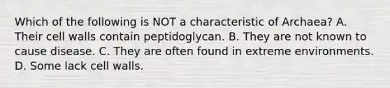 Which of the following is NOT a characteristic of Archaea? A. Their cell walls contain peptidoglycan. B. They are not known to cause disease. C. They are often found in extreme environments. D. Some lack cell walls.