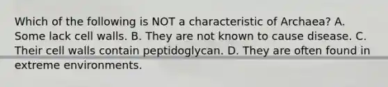 Which of the following is NOT a characteristic of Archaea? A. Some lack cell walls. B. They are not known to cause disease. C. Their cell walls contain peptidoglycan. D. They are often found in extreme environments.