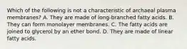 Which of the following is not a characteristic of archaeal plasma membranes? A. They are made of long-branched fatty acids. B. They can form monolayer membranes. C. The fatty acids are joined to glycerol by an ether bond. D. They are made of linear fatty acids.