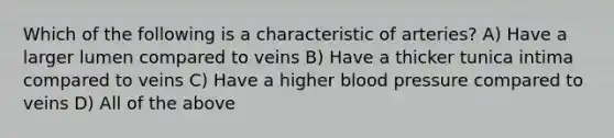 Which of the following is a characteristic of arteries? A) Have a larger lumen compared to veins B) Have a thicker tunica intima compared to veins C) Have a higher blood pressure compared to veins D) All of the above