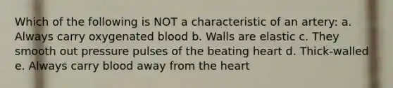 Which of the following is NOT a characteristic of an artery: a. Always carry oxygenated blood b. Walls are elastic c. They smooth out pressure pulses of the beating heart d. Thick-walled e. Always carry blood away from the heart