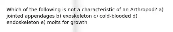 Which of the following is not a characteristic of an Arthropod? a) jointed appendages b) exoskeleton c) cold-blooded d) endoskeleton e) molts for growth