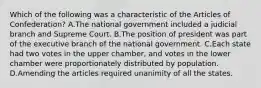 Which of the following was a characteristic of the Articles of Confederation? A.The national government included a judicial branch and Supreme Court. B.The position of president was part of the executive branch of the national government. C.Each state had two votes in the upper chamber, and votes in the lower chamber were proportionately distributed by population. D.Amending the articles required unanimity of all the states.