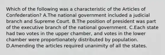 Which of the following was a characteristic of the Articles of Confederation? A.The national government included a judicial branch and Supreme Court. B.The position of president was part of the executive branch of the national government. C.Each state had two votes in the upper chamber, and votes in the lower chamber were proportionately distributed by population. D.Amending the articles required unanimity of all the states.