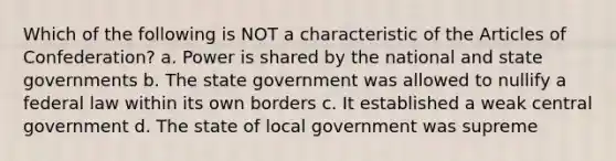 Which of the following is NOT a characteristic of the Articles of Confederation? a. Power is shared by the national and state governments b. The state government was allowed to nullify a federal law within its own borders c. It established a weak central government d. The state of local government was supreme