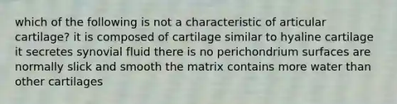 which of the following is not a characteristic of articular cartilage? it is composed of cartilage similar to hyaline cartilage it secretes synovial fluid there is no perichondrium surfaces are normally slick and smooth the matrix contains more water than other cartilages