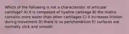 Which of the following is not a characteristic of articular cartilage? A) it is composed of hyaline cartilage B) the matrix contains more water than other cartilages C) it increases friction during movement D) there is no perichondrium E) surfaces are normally slick and smooth