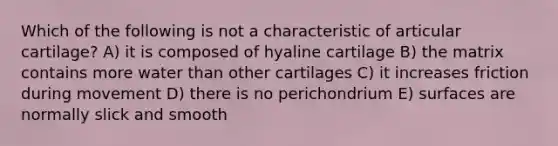 Which of the following is not a characteristic of articular cartilage? A) it is composed of hyaline cartilage B) the matrix contains more water than other cartilages C) it increases friction during movement D) there is no perichondrium E) surfaces are normally slick and smooth