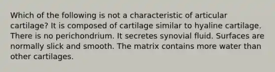 Which of the following is not a characteristic of articular cartilage? It is composed of cartilage similar to hyaline cartilage. There is no perichondrium. It secretes synovial fluid. Surfaces are normally slick and smooth. The matrix contains more water than other cartilages.