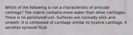 Which of the following is not a characteristic of articular cartilage? The matrix contains more water than other cartilages. There is no perichondrium. Surfaces are normally slick and smooth. It is composed of cartilage similar to hyaline cartilage. It secretes synovial fluid.