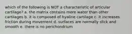 which of the following is NOT a characteristic of articular cartilage? a. the matrix contains more water than other cartilages b. it is composed of hyaline cartilage c. it increases friction during movement d. surfaces are normally slick and smooth e. there is no perichondrium