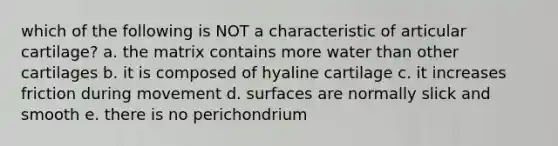 which of the following is NOT a characteristic of articular cartilage? a. the matrix contains more water than other cartilages b. it is composed of hyaline cartilage c. it increases friction during movement d. surfaces are normally slick and smooth e. there is no perichondrium