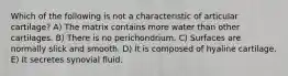 Which of the following is not a characteristic of articular cartilage? A) The matrix contains more water than other cartilages. B) There is no perichondrium. C) Surfaces are normally slick and smooth. D) It is composed of hyaline cartilage. E) It secretes synovial fluid.