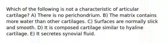 Which of the following is not a characteristic of articular cartilage? A) There is no perichondrium. B) The matrix contains more water than other cartilages. C) Surfaces are normally slick and smooth. D) It is composed cartilage similar to hyaline cartilage. E) It secretes synovial fluid.