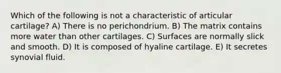 Which of the following is not a characteristic of articular cartilage? A) There is no perichondrium. B) The matrix contains more water than other cartilages. C) Surfaces are normally slick and smooth. D) It is composed of hyaline cartilage. E) It secretes synovial fluid.