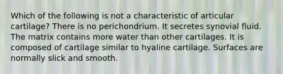 Which of the following is not a characteristic of articular cartilage? There is no perichondrium. It secretes synovial fluid. The matrix contains more water than other cartilages. It is composed of cartilage similar to hyaline cartilage. Surfaces are normally slick and smooth.