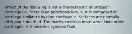 Which of the following is not a characteristic of articular cartilage? a. There is no perichondrium. b. It is composed of cartilage similar to hyaline cartilage. c. Surfaces are normally slick and smooth. d. The matrix contains more water than other cartilages. e. It secretes synovial fluid.