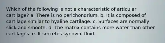 Which of the following is not a characteristic of articular cartilage? a. There is no perichondrium. b. It is composed of cartilage similar to hyaline cartilage. c. Surfaces are normally slick and smooth. d. The matrix contains more water than other cartilages. e. It secretes synovial fluid.