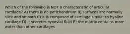 Which of the following is NOT a characteristic of articular cartilage? A) there is no perichondrium B) surfaces are normally slick and smooth C) it is composed of cartilage similar to hyaline cartilage D) it secretes synovial fluid E) the matrix contains more water than other cartilages