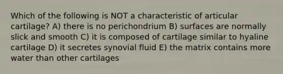 Which of the following is NOT a characteristic of articular cartilage? A) there is no perichondrium B) surfaces are normally slick and smooth C) it is composed of cartilage similar to hyaline cartilage D) it secretes synovial fluid E) the matrix contains more water than other cartilages