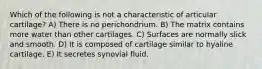 Which of the following is not a characteristic of articular cartilage? A) There is no perichondrium. B) The matrix contains more water than other cartilages. C) Surfaces are normally slick and smooth. D) It is composed of cartilage similar to hyaline cartilage. E) It secretes synovial fluid.