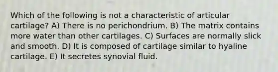 Which of the following is not a characteristic of articular cartilage? A) There is no perichondrium. B) The matrix contains more water than other cartilages. C) Surfaces are normally slick and smooth. D) It is composed of cartilage similar to hyaline cartilage. E) It secretes synovial fluid.