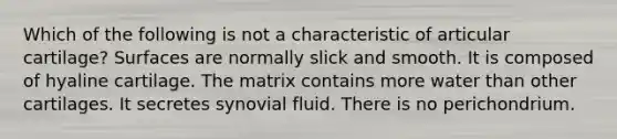 Which of the following is not a characteristic of articular cartilage? Surfaces are normally slick and smooth. It is composed of hyaline cartilage. The matrix contains more water than other cartilages. It secretes synovial fluid. There is no perichondrium.