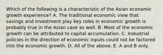 Which of the following is a characteristic of the Asian economic growth​ experience? A. The traditional economic view that savings and investment play key roles in economic growth is probably true in the Asian case as well. B. Most of the economic growth can be attributed to capital accumulation. C. Industrial policies in the direction of economic inputs could not be factored into the economic growth. D. All of the above. E. A and B only.