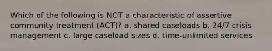 Which of the following is NOT a characteristic of assertive community treatment (ACT)? a. shared caseloads b. 24/7 crisis management c. large caseload sizes d. time-unlimited services