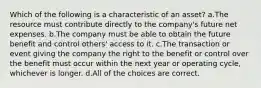 Which of the following is a characteristic of an asset? a.The resource must contribute directly to the company's future net expenses. b.The company must be able to obtain the future benefit and control others' access to it. c.The transaction or event giving the company the right to the benefit or control over the benefit must occur within the next year or operating cycle, whichever is longer. d.All of the choices are correct.