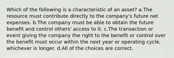 Which of the following is a characteristic of an asset? a.The resource must contribute directly to the company's future net expenses. b.The company must be able to obtain the future benefit and control others' access to it. c.The transaction or event giving the company the right to the benefit or control over the benefit must occur within the next year or operating cycle, whichever is longer. d.All of the choices are correct.