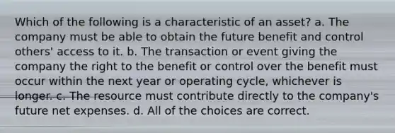 Which of the following is a characteristic of an asset? a. The company must be able to obtain the future benefit and control others' access to it. b. The transaction or event giving the company the right to the benefit or control over the benefit must occur within the next year or operating cycle, whichever is longer. c. The resource must contribute directly to the company's future net expenses. d. All of the choices are correct.