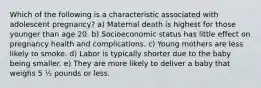 Which of the following is a characteristic associated with adolescent pregnancy? a) Maternal death is highest for those younger than age 20. b) Socioeconomic status has little effect on pregnancy health and complications. c) Young mothers are less likely to smoke. d) Labor is typically shorter due to the baby being smaller. e) They are more likely to deliver a baby that weighs 5 ½ pounds or less.