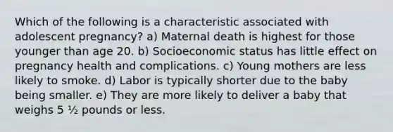 Which of the following is a characteristic associated with adolescent pregnancy? a) Maternal death is highest for those younger than age 20. b) Socioeconomic status has little effect on pregnancy health and complications. c) Young mothers are less likely to smoke. d) Labor is typically shorter due to the baby being smaller. e) They are more likely to deliver a baby that weighs 5 ½ pounds or less.